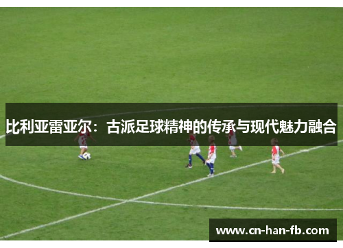 比利亚雷亚尔:古派足球精神的传承与现代魅力融合 比利亚雷亚尔:古派足球精神的传承与现代魅力融合