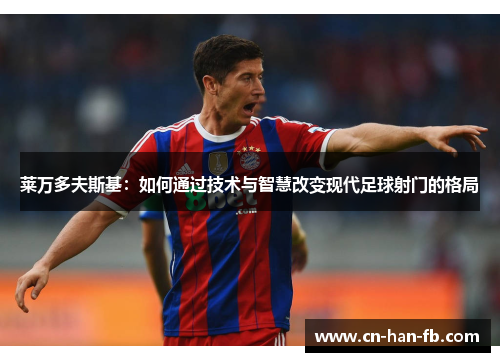 莱万多夫斯基:如何通过技术与智慧改变现代足球射门的格局 莱万多夫斯基:如何通过技术与智慧改变现代足球射门的格局