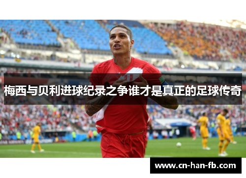 梅西与贝利进球纪录之争谁才是真正的足球传奇