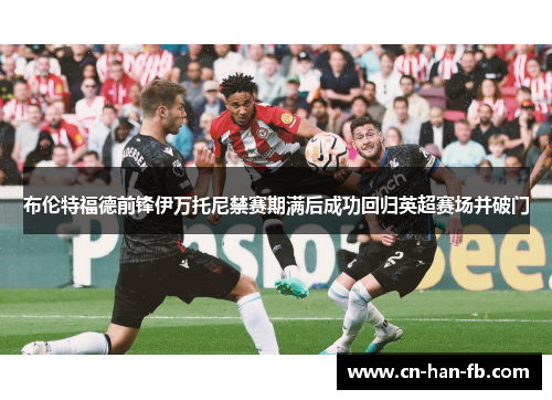 布伦特福德前锋伊万托尼禁赛期满后成功回归英超赛场并破门