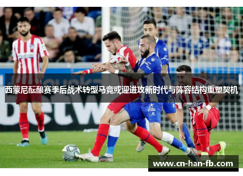 西蒙尼酝酿赛季后战术转型马竞或迎进攻新时代与阵容结构重塑契机