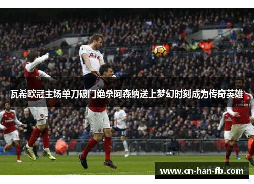 瓦希欧冠主场单刀破门绝杀阿森纳送上梦幻时刻成为传奇英雄 瓦希欧冠主场单刀破门绝杀阿森纳送上梦幻时刻成为传奇英雄