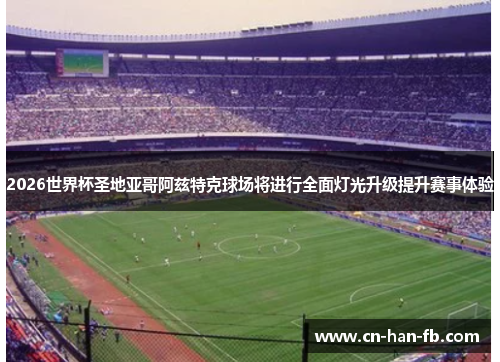 2026世界杯圣地亚哥阿兹特克球场将进行全面灯光升级提升赛事体验 2026世界杯圣地亚哥阿兹特克球场将进行全面灯光升级提升赛事体验